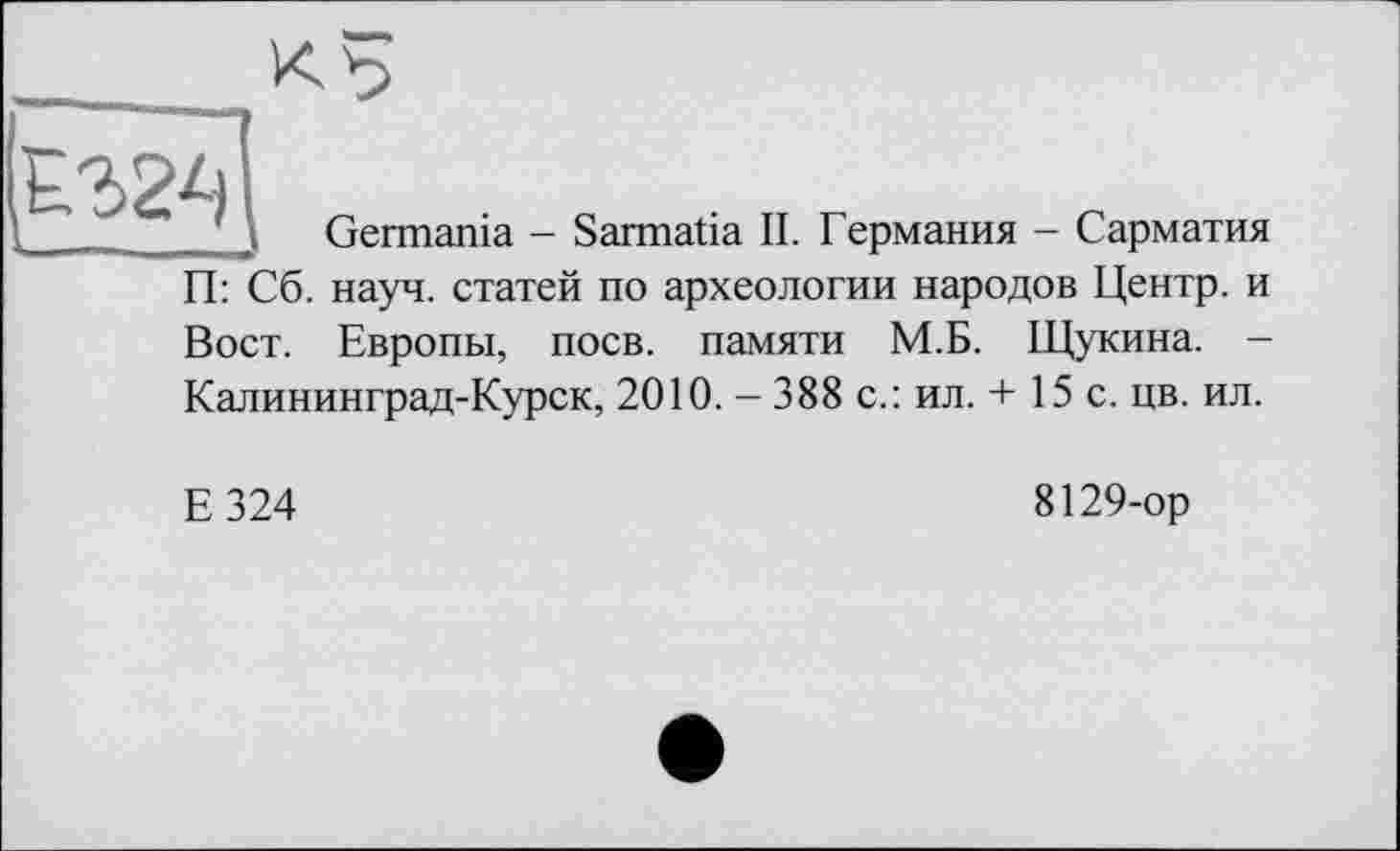 ﻿Germania - Sarmatia II. Германия - Сарматия
П: Сб. науч, статей по археологии народов Центр, и
Вост. Европы, поев, памяти М.Б. Щукина. -Калининград-Курск, 2010. - 388 с.: ил. + 15 с. цв. ил.
Е324
8129-ор